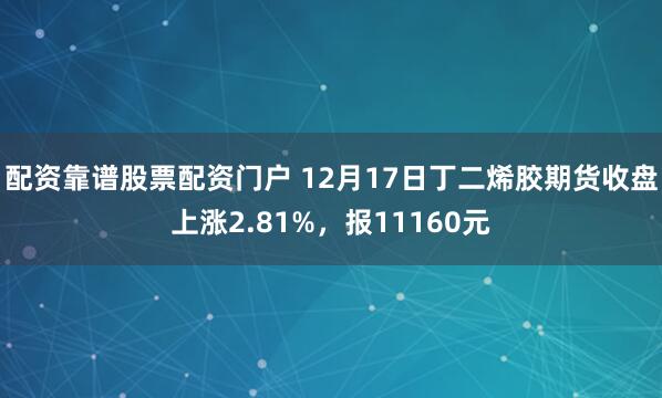 配资靠谱股票配资门户 12月17日丁二烯胶期货收盘上涨2.81%，报11160元