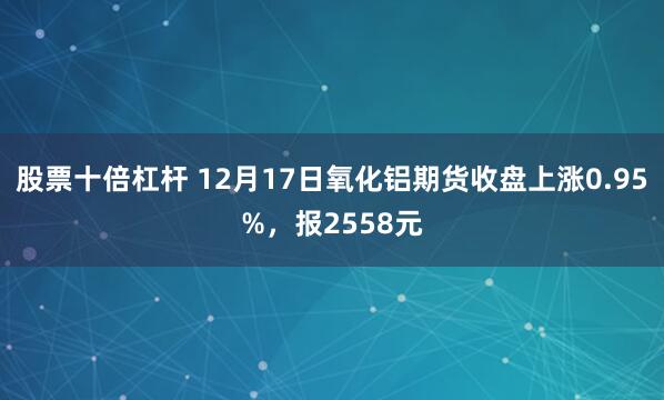 股票十倍杠杆 12月17日氧化铝期货收盘上涨0.95%，报2558元