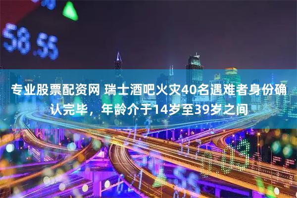 专业股票配资网 瑞士酒吧火灾40名遇难者身份确认完毕，年龄介于14岁至39岁之间