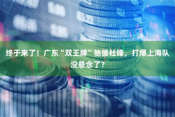 终于来了！广东“双王牌”驰援杜锋，打爆上海队没悬念了？