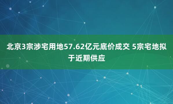 北京3宗涉宅用地57.62亿元底价成交 5宗宅地拟于近期供应