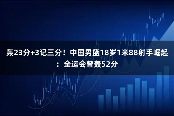 轰23分+3记三分！中国男篮18岁1米88射手崛起：全运会曾轰52分